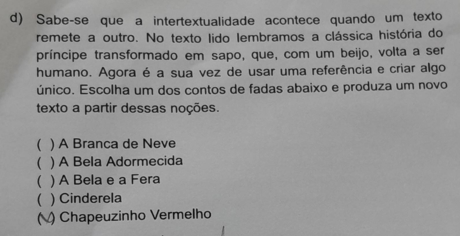 Sabe-se que a intertextualidade acontece quando um texto
remete a outro. No texto lido lembramos a clássica história do
príncipe transformado em sapo, que, com um beijo, volta a ser
humano. Agora é a sua vez de usar uma referência e criar algo
único. Escolha um dos contos de fadas abaixo e produza um novo
texto a partir dessas noções.
( ) A Branca de Neve
( ) A Bela Adormecida
( ) A Bela e a Fera
( ) Cinderela
( ) Chapeuzinho Vermelho