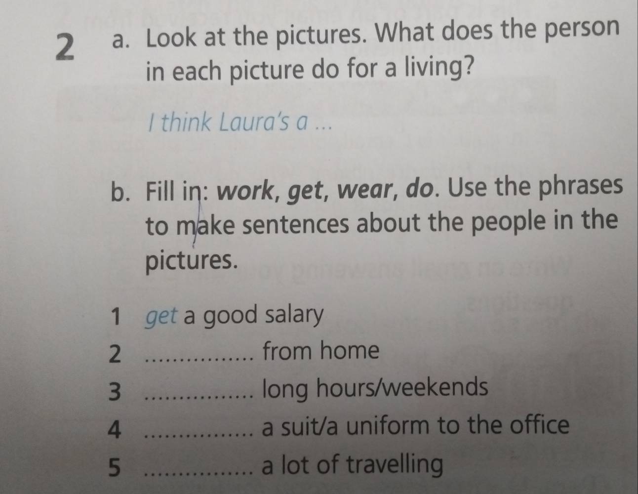 Look at the pictures. What does the person 
in each picture do for a living? 
I think Laura’s a ... 
b. Fill in: work, get, wear, do. Use the phrases 
to make sentences about the people in the 
pictures. 
1 get a good salary 
2 _from home 
3 _long hours/weekends 
4 _a suit/a uniform to the office 
5 _a lot of travelling