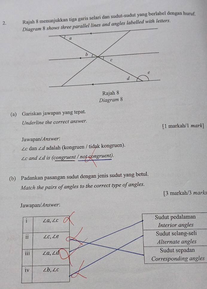 Rajah 8 menunjukkan tiga garis selari dan sudut-sudut yang berlabel dengan huruf.
(a) Gariskan jawapan yang tepat.
Underline the correct answer.
[1 markah/1 mark]
Jawapan/Answer:
∠ c dan ∠ d adalah (kongruen / tidak kongruen).
∠ c and ∠ d is (congruent / not congruent).
(b) Padankan pasangan sudut dengan jenis sudut yang betul.
Match the pairs of angles to the correct type of angles.
[3 markah/3 marks
Jawapan/Answer:
Corresponding angles