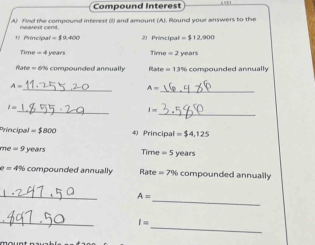 Compound Interest L1S1 
A) Find the compound interest (I) and amount (A). Round your answers to the 
nearest cent. 
1) Principal =$9,400 2) Principal =$12,900
Time = 4 years Time = 2 years
Rate =6% compounded annually Rate =13% compounded annually 
_
A=
A= _ 
_ 
_
I=
I=
Principal =$800 4) Principal = $4,125
me = 9 years Time = 5 years
e =4% compounded annually Rate =7% compounded annually 
_ 
_
A=
_ 
_
I=