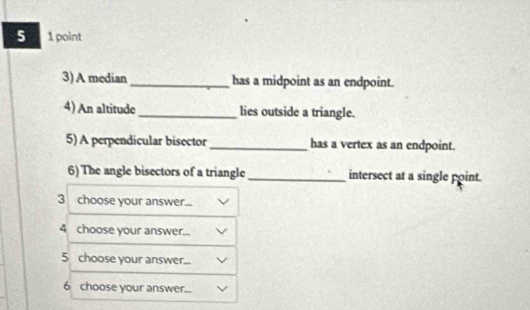 5 1 point 
3)A median _has a midpoint as an endpoint. 
4) An altitude _lies outside a triangle. 
5) A perpendicular bisector_ has a vertex as an endpoint. 
6) The angle bisectors of a triangle _intersect at a single point. 
3 choose your answer. 
4 choose your answer. 
5 choose your answer._ 
6 choose your answer.