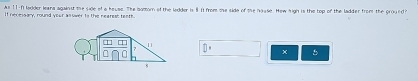 As 11-ft lodder leara against the side of a heuse. The bomom of the lodder is 8 It from sse side of the hause. How high is the top of the ladder from the ground? 
If necessary, round your asower to the rearest teats.
□^ 5