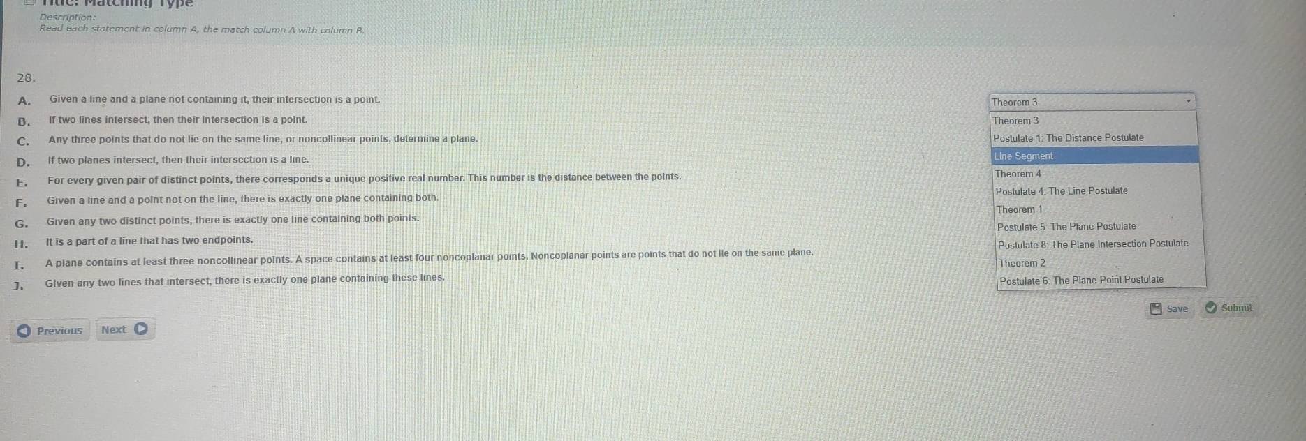 Description:
Read each statement in column A, the match column A with column B.
28.
A. Given a line and a plane not containing it, their intersection is a point Theorem 3
B. If two lines intersect, then their intersection is a point.
Theorem 3
C. Any three points that do not lie on the same line, or noncollinear points, determine a plane Postulate 1: The Distance Postulate
D. If two planes intersect, then their intersection is a line Line Segment
E, For every given pair of distinct points, there corresponds a unique positive real number. This number is the distance between the points
Postulate 4: The Line Postulate
F Given a line and a point not on the line, there is exactly one plane containing both.
Theorem 1
G. Given any two distinct points, there is exactly one line containing both points.
Postulate 5. The Plane Postulate
H. It is a part of a line that has two endpoints
I, A plane contains at least three noncollinear points. A space contains at least four noncoplanar points. Noncoplanar points are points that do not lie on the same plane. Postulate 8: The Plane Intersection Postulate
Theorem 2
J. Given any two lines that intersect, there is exactly one plane containing these lines
Postulate 6: The Plane-Point Postulate
Save
Previous Next Submit