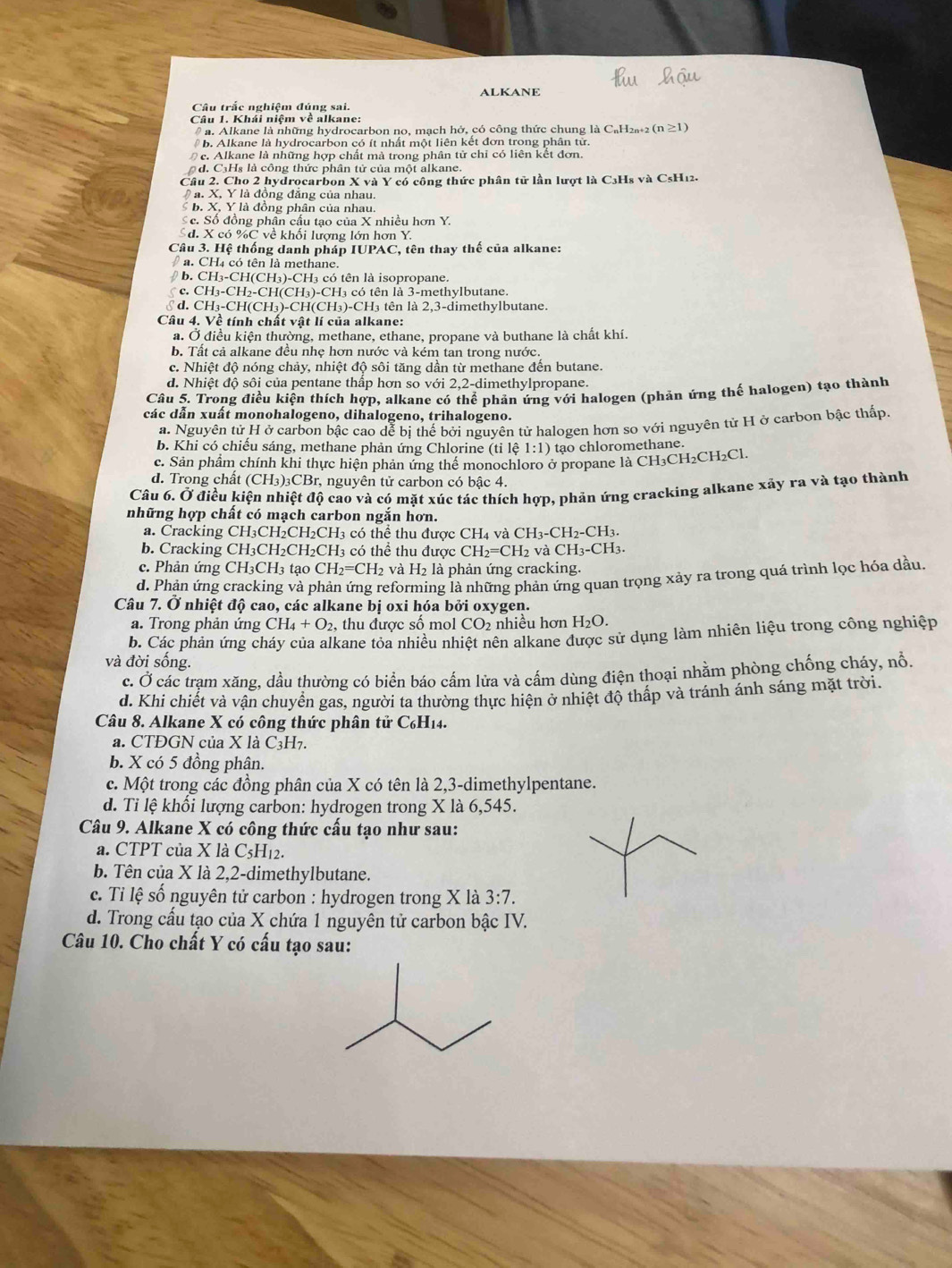 ALKANE
Câu trắc nghiêm đúng sai.
Câu 1. Khái niệm về alkane:
# a. Alkane là những hydrocarbon no, mạch hở, có công thức chung là C₆H₂+2 ( (n≥ 1)
b. Alkane là hydrocarbon có ít nhất một liên kết đơn trong phân từ
c. Alkane là những hợp chất mà trong phân tử chỉ có liên kết đơn.
d. CHs là công thức phân tử của một alkane.
Câu 2. Cho 2 hydrocarbon X và Y có công thức phân tử lần lượt là C3H₈ và CsH12.
a. X, Y là đông đăng của nhau.
b. X, Y là đồng phân của nhau
Sc. Số đồng phân cấu tạo của X nhiều hơn Y.
Sd. X có %C về khối lượng lớn hơn Y.
Câu 3. Hệ thống danh pháp IUPAC, tên thay thế của alkane:
a. CH4 có tên là methane.
b. CH_3-CH(CH_3)-CH H3 có tên là isopropane.
∫ c. CH_3-CH_2-CH(CH_3)-CH_3 có tên là 3-methylbutane.
§ d. CH_3-CH(CH_3)-CH(CH_3)-CH_3 tên là 2,3-dimethylbutane.
Câu 4. Về tính chất vật lí của alkane:
a. Ở điều kiện thường, methane, ethane, propane và buthane là chất khí.
b. Tất cả alkane đều nhẹ hơn nước và kém tan trong nước.
c. Nhiệt độ nóng chảy, nhiệt độ sôi tăng dần từ methane đến butane.
d. Nhiệt độ sôi của pentane thấp hơn so với 2,2-dimethylpropane.
Câu 5. Trong điều kiện thích hợp, alkane có thể phản ứng với halogen (phản ứng thế halogen) tạo thành
các dẫn xuất monohalogeno, dihalogeno, trihalogeno.
a. Nguyên tử H ở carbon bậc cao dễ bị thế bởi nguyên tử halogen hơn so với nguyên tử H ở carbon bậc thấp.
b. Khi có chiếu sáng, methane phản ứng Chlorine (tile1:1) tạo chloromethane.
c. Sản phẩm chính khi thực hiện phản ứng thể monochloro ở propane là CH₃CH₂CH₂Cl.
d. Trong chất (CH_3)_3CBr r, nguyên tử carbon có bậc 4.
Câu 6. Ở điều kiện nhiệt độ cao và có mặt xúc tác thích hợp, phản ứng cracking alkane xảy ra và tạo thành
những hợp chất có mạch carbon ngắn hơn.
a. Cracking CH₃CH₂CH₂CH3 có thể thu được CH 4 Và CH_3-CH_2-CH_3.
b. Cracking CH₃CH₂CH₂CH₃ có thể thu được CH_2=CH_2vaCH_3-CH_3.
c. Phản ứng CH₃CH3 tạo CH_2=CH_2 và H_2 là phản ứng cracking.
d. Phản ứng cracking và phản ứng reforming là những phản ứng quan trọng xảy ra trong quả trình lọc hóa dầu
Câu 7. Ở nhiệt độ cao, các alkane bị oxi hóa bởi oxygen.
a. Trong phản ứng CH_4+O_2 , thu được số mol CO_2 nhiều hơn H_2O.
b. Các phản ứng cháy của alkane tỏa nhiều nhiệt nên alkane được sử dụng làm nhiên liệu trong công nghiệp
và đời sống.
c. Ở các trạm xăng, dầu thường có biển báo cấm lửa và cấm dùng điện thoại nhằm phòng chống cháy, nổ.
d. Khi chiết và vận chuyển gas, người ta thường thực hiện ở nhiệt độ thấp và tránh ánh sáng mặt trời.
Câu 8. Alkane X có công thức phân tử C₆H14.
a. CTĐGN của X là C3H7.
b. X có 5 đồng phân.
c. Một trong các đồng phân của X có tên là 2,3-dimethylpentane.
d. Tỉ lệ khối lượng carbon: hydrogen trong X là 6,545.
Câu 9. Alkane X có công thức cấu tạo như sau:
a. CTPT của X là C_5H_12.
b. Tên của X là 2,2-dimethylbutane.
c. Tỉ lệ số nguyên tử carbon : hydrogen trong X là 3:7.
d. Trong cấu tạo của X chứa 1 nguyên tử carbon bậc IV.
Câu 10. Cho chất Y có cấu tạo sau: