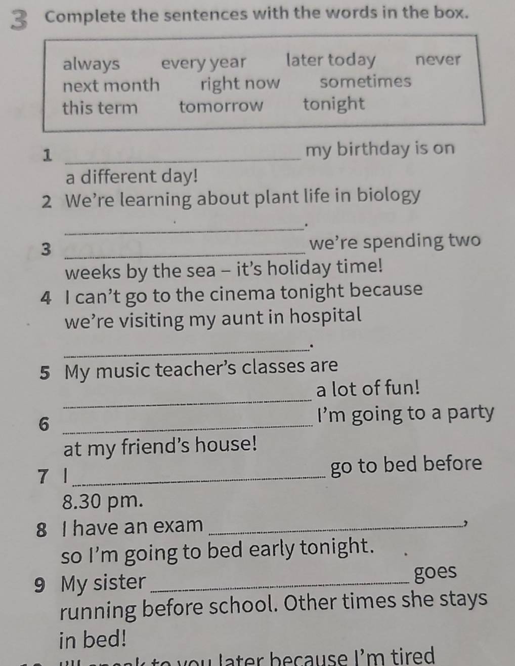 Complete the sentences with the words in the box.
always every year later today never
next month right now sometimes
this term tomorrow tonight
_1
my birthday is on
a different day!
2 We’re learning about plant life in biology
_.
3 _we’re spending two
weeks by the sea - it’s holiday time!
4 I can’t go to the cinema tonight because
we’re visiting my aunt in hospital
_.
5 My music teacher’s classes are
_
a lot of fun!
6 _I’m going to a party
at my friend's house!
7 | _go to bed before
8.30 pm.
8 I have an exam_
so I'm going to bed early tonight.
9 My sister _goes
running before school. Other times she stays
in bed!
t y o l ater because I'm tired .