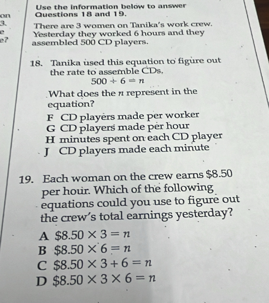 Use the information below to answer
on Questions 18 and 19.
3. There are 3 women on Tanika's work crew.
e Yesterday they worked 6 hours and they
e? assembled 500 CD players.
18. Tanika used this equation to figure out
the rate to assemble CDs.
500/ 6=n
What does the n represent in the
equation?
F CD players made per worker
G CD players made per hour
H minutes spent on each CD player
J CD players made each minute
19. Each woman on the crew earns $8.50
per hour. Which of the following
equations could you use to figure out
the crew's total earnings yesterday?
A $8.50* 3=n
B $8.50* 6=n
C $8.50* 3+6=n
D $8.50* 3* 6=n