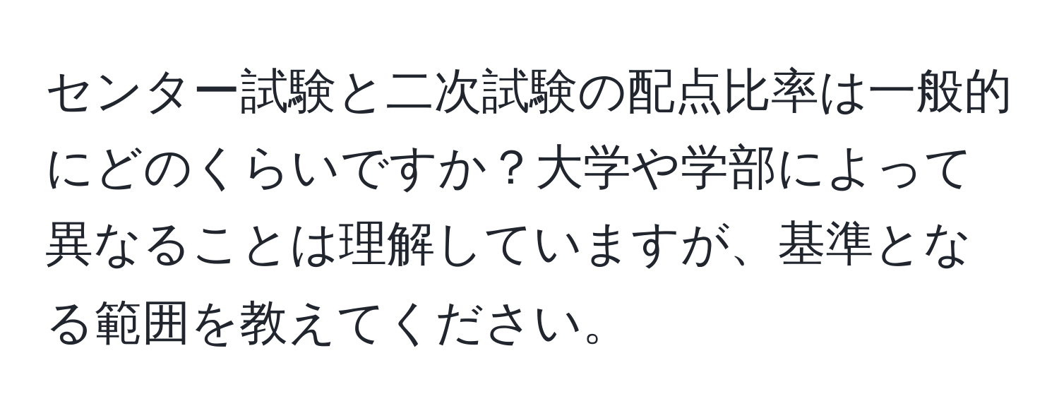 センター試験と二次試験の配点比率は一般的にどのくらいですか？大学や学部によって異なることは理解していますが、基準となる範囲を教えてください。