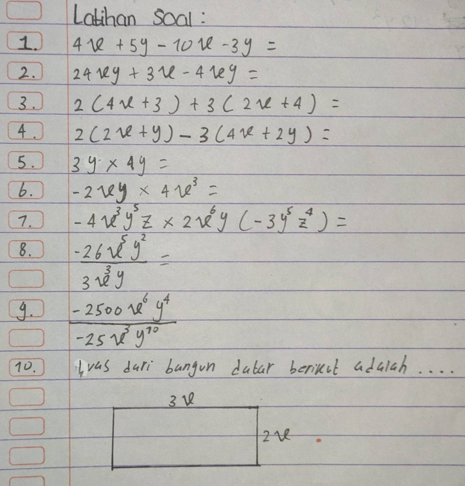 Latihan soal : 
1.
4x+5y-10x-3y=
2.
24xy+3x-4xy=
3.
2(4x+3)+3(2x+4)=
4.
2(2x+y)-3(4x+2y)=
5.
3y* 4y=
6.
-2xy* 4x^3=
7.
-4x^3y^5z* 2x^6y(-3y^5z^4)=
8.
 (-26x^5y^2)/3x^3y =
9.  (-2500u^6y^4)/-25u^3y^(10) 
10. Iwas dari bangon dubar berinut adalah. . . . 
3 v 
2v