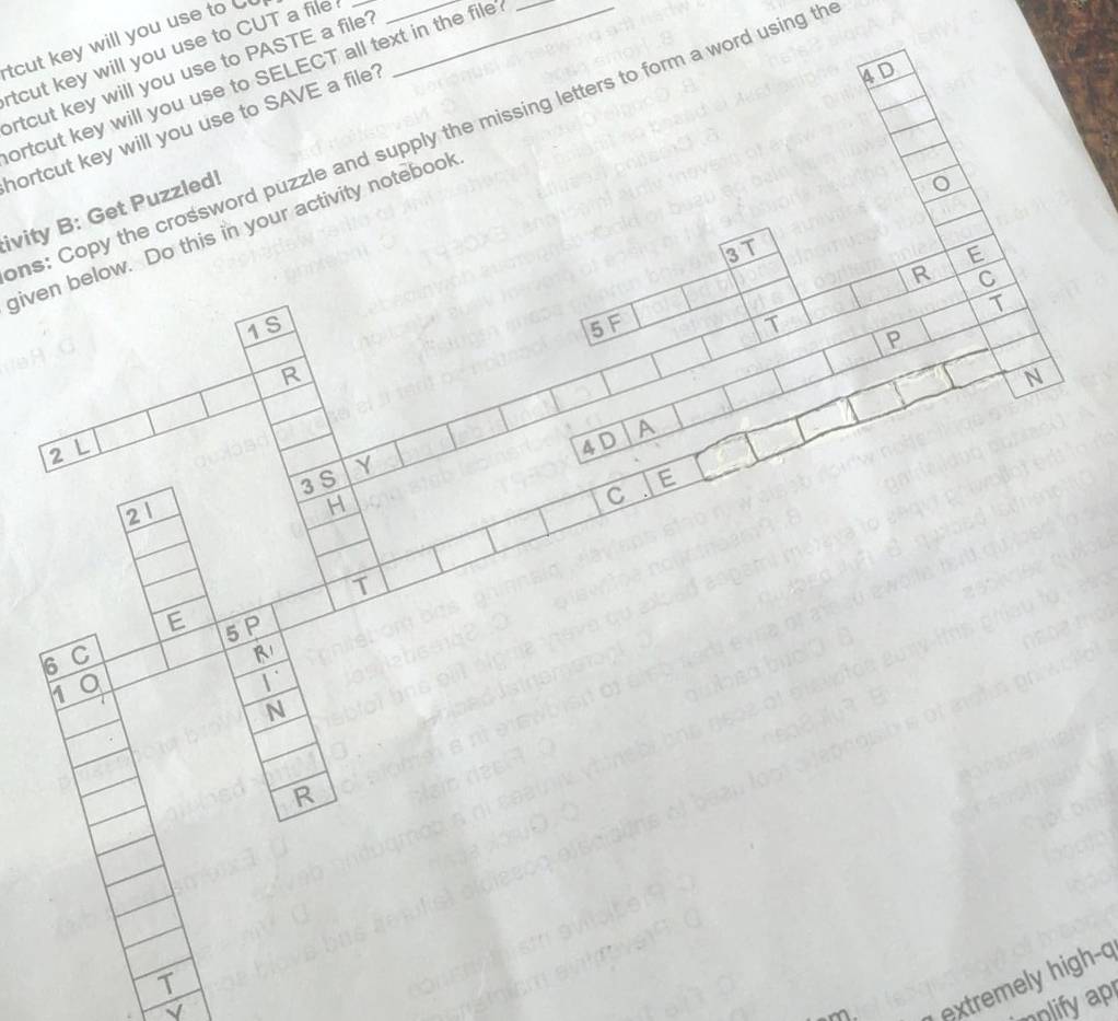 tcut key will you use to _ 
tcut key will you use to CUT a file__ 
rtcut key will you use to PASTE a file? 
4D 
ortcut key will you use to SELECT all text in the file?_ 
hortcut key will you use to SAVE a file? 
ns: Copy the crossword puzzle and supply the missing letters to form a word using th 
ivity B: Get Puzzled! 
given below. Do this in your activity notebook 
3 T E 
R C 
T 
1S 5 F T P 
R 
N
2L
4 D A
3 S Y 
21 
H 
C E 
T 
E 5 P 
6 C
R1
1 
N 
R 
T 
√ 
extremely high-a 
nplify ap