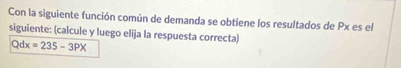 Con la siguiente función común de demanda se obtiene los resultados de Px es el 
siguiente: (calcule y luego elija la respuesta correcta)
Qdx=235-3PX