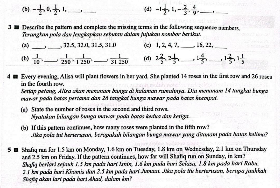 - 1/2 ,0, 1/2 ,1, _,_ (d) -1 1/2 ,1,- 2/3 , 4/9 , _,_
3 ■ Describe the pattern and complete the missing terms in the following sequence numbers.
Terangkan pola dan lengkapkan sebutan dalam jujukan nombor berikut.
(a) __, 32.5, 32.0, 31.5, 31.0 (c) 1, 2, 4, 7, _, 16, 22,_
(b)  1/10 , _  1/250 , 1/1250 , _,  1/31250  (d) 2 2/5 ,2 1/5 , _, 1 4/5 , _ 1 2/5 ,1 1/5 
4 ■ Every evening, Alisa will plant flowers in her yard. She planted 14 roses in the first row and 26 roses
in the fourth row.
Setiap petang, Alisa akan menanam bunga di halaman rumahnya. Dia menanam 14 tangkai bunga
mawar pada batas pertama dan 26 tangkai bunga mawar pada batas keempat.
(a) State the number of roses in the second and third rows.
Nyatakan bilangan bunga mawar pada batas kedua dan ketiga.
(b) If this pattern continues, how many roses were planted in the fifth row?
Jika pola ini berterusan, berapakah bilangan bunga mawar yang ditanam pada batas kelima?
5 ■ Shafiq ran for 1.5 km on Monday, 1.6 km on Tuesday, 1.8 km on Wednesday, 2.1 km on Thursday
and 2.5 km on Friday. If the pattern continues, how far will Shafiq run on Sunday, in km?
Shafiq berlari sejauh 1.5 km pada hari Isnin, 1.6 km pada hari Selasa, 1.8 km pada hari Rabu,
2.1 km pada hari Khamis dan 2.5 km pada hari Jumaat. Jika pola itu berterusan, berapa jauhkah
Shafiq akan lari pada hari Ahad, dalam km?