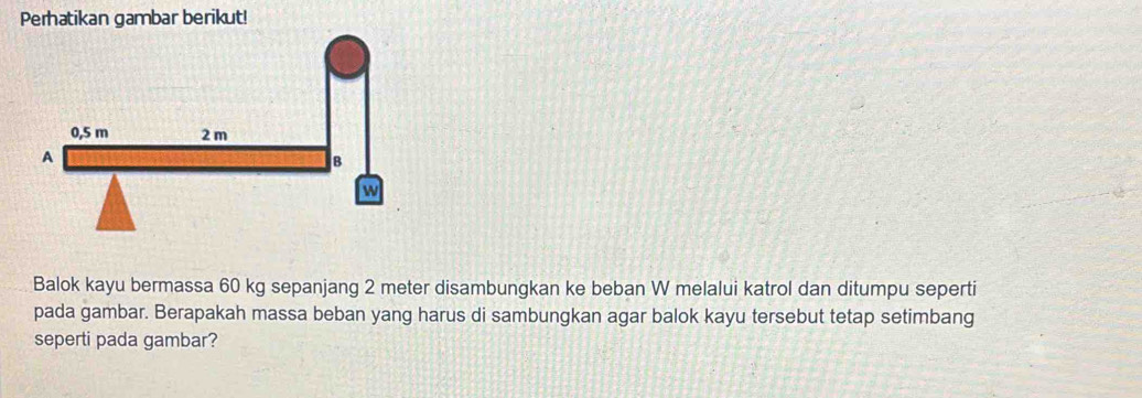 Perhatikan gambar berikut! 
Balok kayu bermassa 60 kg sepanjang 2 meter disambungkan ke beban W melalui katrol dan ditumpu seperti 
pada gambar. Berapakah massa beban yang harus di sambungkan agar balok kayu tersebut tetap setimbang 
seperti pada gambar?