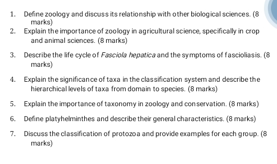 Define zoology and discuss its relationship with other biological sciences. (8 
marks) 
2. Explain the importance of zoology in agricultural science, specifically in crop 
and animal sciences. (8 marks) 
3. Describe the life cycle of Fasciola hepatica and the symptoms of fascioliasis. (8 
marks) 
4. Explain the significance of taxa in the classification system and describe the 
hierarchical levels of taxa from domain to species. (8 marks) 
5. Explain the importance of taxonomy in zoology and conservation. (8 marks) 
6. Define platyhelminthes and describe their general characteristics. (8 marks) 
7. Discuss the classification of protozoa and provide examples for each group. (8 
marks)