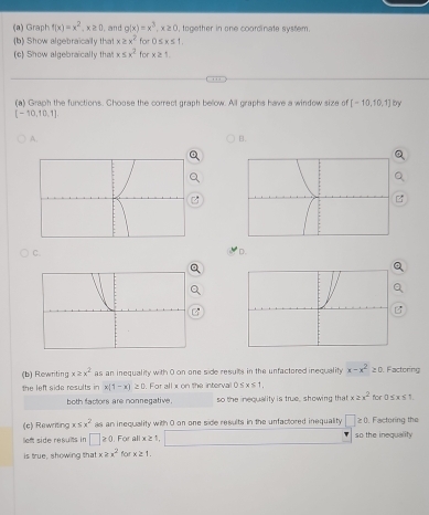 Graph f(x)=x^2, x≥ 0 , and g(x)=x^3, x≥ 0 , together in one coordinate system.
(b) Show algebraically that x≥ x^2 for 0≤ x≤ 1. 
(c) Show algebraically that x≤ x^2 for x≥ 1. 
(a) Graph the functions. Choose the correct graph below. All graphs have a window size of [-10,10,1] by
[-10,10,1],
A.
B.
C.
D.
(b) Rewriting x≥ x^2 as an inequality with 0 on one side resuits in the unfactored inequality x-x^2≥ 0 Factoring
the left side results in x(1-x)≥ 0 For allx on the interva 0≤ x≤ 1, 
both factors are nonnegative. so the inequality is true, showing that x≥ x^2 for 0≤ x≤ 1
(c) Rewriting x≤ x^2 as an inequality with 0 on one side results in the unfactored inequality □ ≥ 0 Factoring the
lef side results in □ ≥slant 0 , For allx≥ 1 □ so the inequality
is true, showing that x≥ x^2 for x≥ 1.