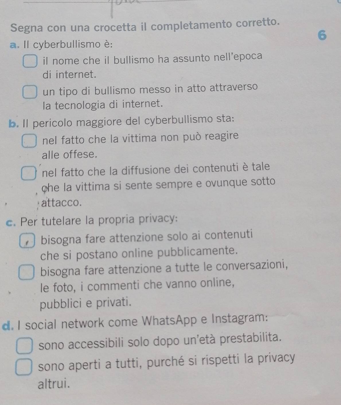 Segna con una crocetta il completamento corretto.
6
a. Il cyberbullismo è:
il nome che il bullismo ha assunto nell'epoca
di internet.
un tipo di bullismo messo in atto attraverso
la tecnologia di internet.
b. Il pericolo maggiore del cyberbullismo sta:
nel fatto che la vittima non può reagire 
alle offese.
nel fatto che la diffusione dei contenuti è tale
che la vittima si sente sempre e ovunque sotto 
attacco.
c. Per tutelare la propria privacy:
bisogna fare attenzione solo ai contenuti
che si postano online pubblicamente.
bisogna fare attenzione a tutte le conversazioni,
le foto, i commenti che vanno online,
pubblici e privati.
d. I social network come WhatsApp e Instagram:
sono accessibili solo dopo un'età prestabilita.
sono aperti a tutti, purché si rispetti la privacy
altrui.