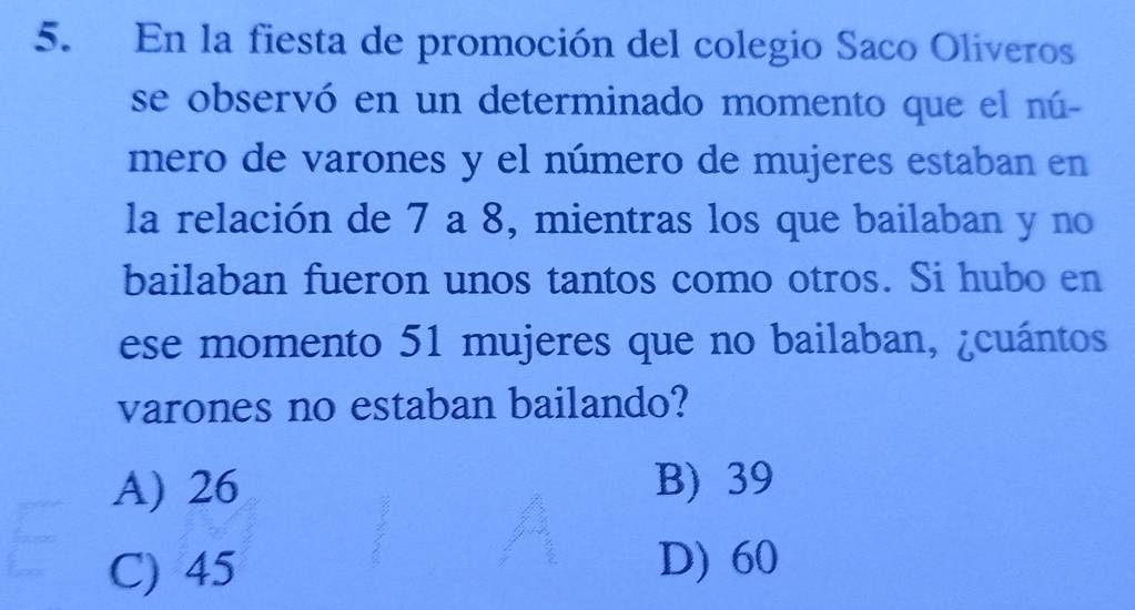 En la fiesta de promoción del colegio Saco Oliveros
se observó en un determinado momento que el nú-
mero de varones y el número de mujeres estaban en
la relación de 7 a 8, mientras los que bailaban y no
bailaban fueron unos tantos como otros. Si hubo en
ese momento 51 mujeres que no bailaban, ¿cuántos
varones no estaban bailando?
A) 26 B) 39
C) 45 D) 60