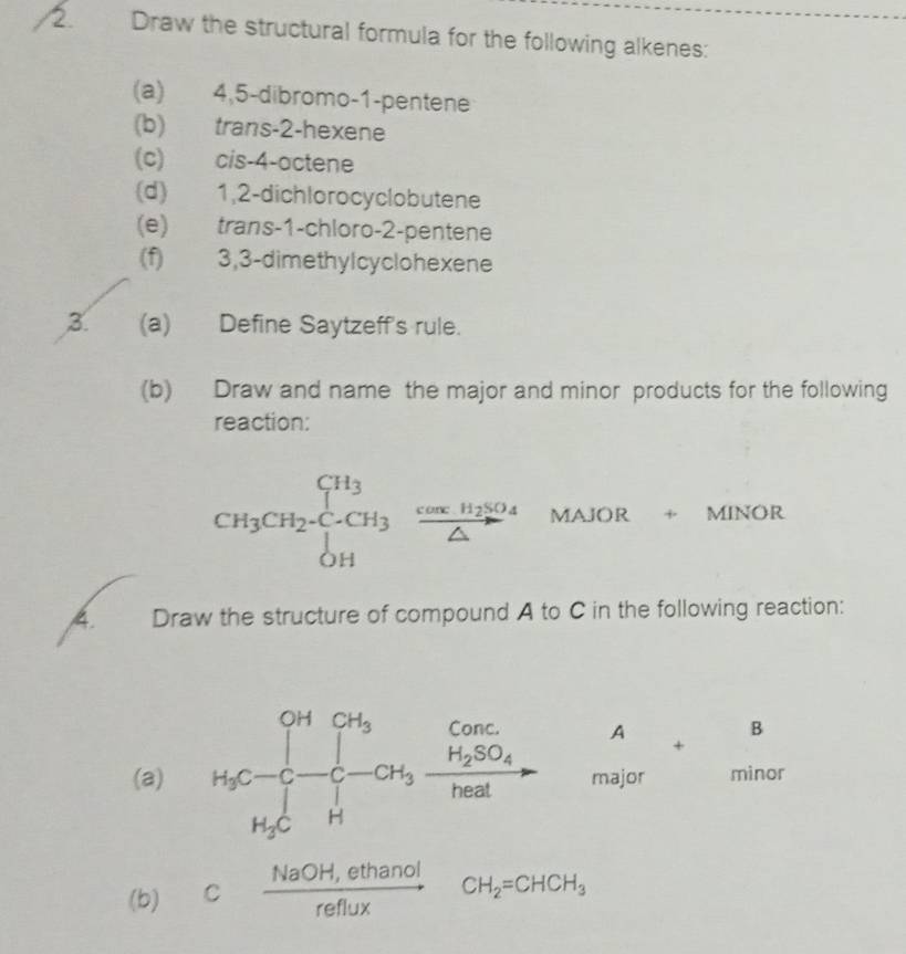 Draw the structural formula for the following alkenes: 
(a) 4, 5 -dibromo-1-pentene 
(b) trans -2 -hexene 
(c) cis -4 -actene 
(d) 1, 2 -dichlorocyclobutene 
(e) trans- 1 -chloro -2 -pentene 
(f) 3, 3 -dimethylcyclohexene 
3. (a) Define Saytzeff's rule. 
(b) Draw and name the major and minor products for the following 
reaction: 
CH_3CH_2-CH_3frac cos xH_2SO_4△  MAJOR + MINOR 
... 
A. Draw the structure of compound A to C in the following reaction: 
(a) H_3C=beginbmatrix Cr_H^0.H_3C- Cu_3frac H_2SO_4H_2O- ma beginarrayr +B orendarray
(b) c (NaOH,ethanol)/reflux CH_2=CHCH_3