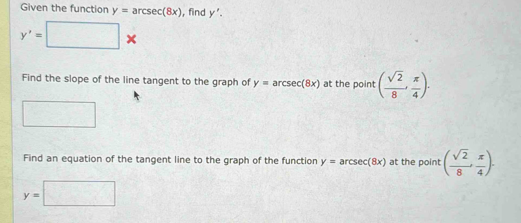 Given the function y=arcsec (8x) , find y'.
y'=□ *
Find the slope of the line tangent to the graph of y=arcsec (8x) at the point ( sqrt(2)/8 , π /4 ). 
Find an equation of the tangent line to the graph of the function y=arcsec (8x) at the point ( sqrt(2)/8 , π /4 ).
y=□