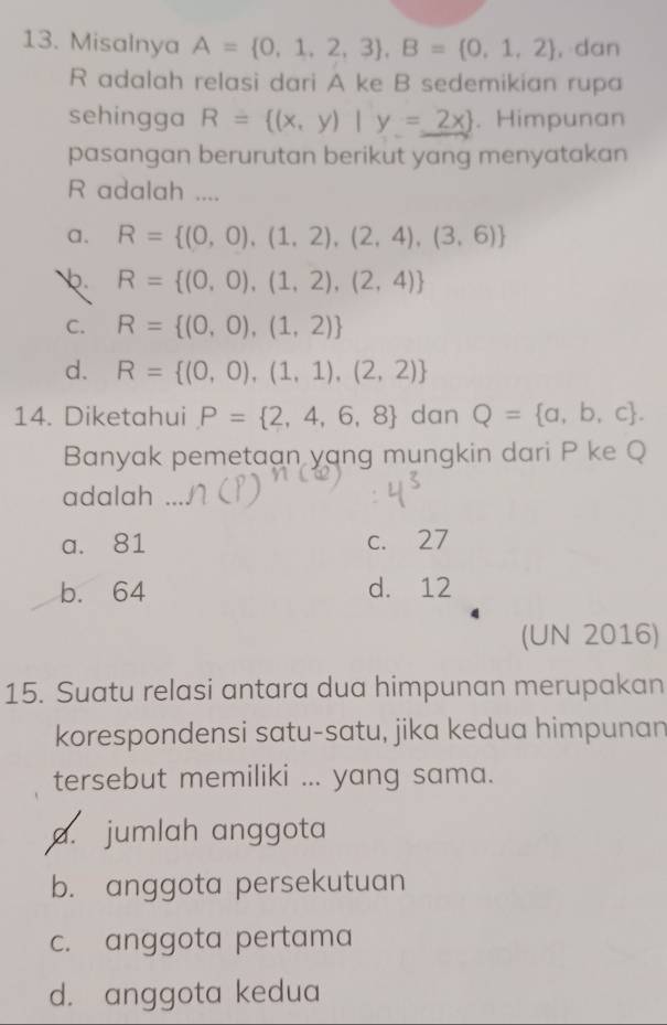 Misalnya A= 0,1,2,3 , B= 0,1,2 ,dan
R adalah relasi dari A ke B sedemikian rupa
sehingga R= (x,y)|y=_ 2x . Himpunan
pasangan berurutan berikut yang menyatakan
R adalah ....
a. R= (0,0),(1,2),(2,4),(3,6)
R= (0,0),(1,2),(2,4)
C. R= (0,0),(1,2)
d. R= (0,0),(1,1),(2,2)
14. Diketahui P= 2,4,6,8 dan Q= a,b,c. 
Banyak pemetaan yang mungkin dari P ke Q
adalah
a. 81 c. 27
b. 64 d. 12
(UN 2016)
15. Suatu relasi antara dua himpunan merupakan
korespondensi satu-satu, jika kedua himpunan
tersebut memiliki ... yang sama.
a. jumlah anggota
b. anggota persekutuan
c. anggota pertama
d. anggota kedua