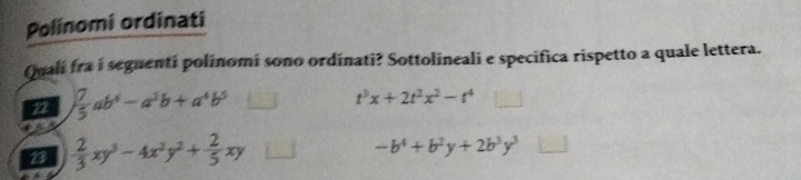 Polinomi ordinati
Qualí fra i seguenti polinomi sono ordinati? Sottolineali e specifica rispetto a quale lettera.
22  7/5 ab^4-a^3b+a^4b^5
t^3x+2t^2x^2-t^4
23  2/3 xy^3-4x^2y^2+ 2/5 xy
-b^4+b^2y+2b^3y^3