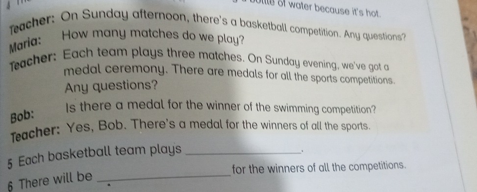 4 1 
ullle of water because it's hot. 
Teacher: On Sunday afternoon, there's a basketball competition. Any questions? 
Maria: How many matches do we play? 
Teacher: Each team plays three matches. On Sunday evening, we've got a 
medal ceremony. There are medals for all the sports competitions. 
Any questions? 
Bob: 
Is there a medal for the winner of the swimming competition? 
Teacher: Yes, Bob. There's a medal for the winners of all the sports. 
5 Each basketball team plays 
for the winners of all the competitions. 
6 There will be __、