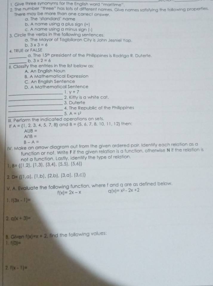 Give three synonyms for the English word "maritime".
2. The number “three” has lots of different names. Give names satisfying the following properties.
There may be more than one correct answer.
a. The 'standard' name
b. A name using a plus sign (+)
c. A name using a minus sign (-)
3. Circle the verbs in the following sentences:
a. The Mayor of Tagbilaran City is John Jesniel Yap.
b. 3* 3=6
4. TRUE or FALSE
_a. The 15^(th) president of the Philippines is Rodrigo R. Duterte.
_
b. 3* 2=6
II. Classify the entries in the list below as:
A. An English Noun
B. A Mathematical Expression
C. An English Sentence
D. A Mathematical Sentence
_1. y+7
_
2. Kitty is a white cat.
_3. Duterte
_
4. The Republic of the Philippines
_5. A=s^2
III. Perform the indicated operations on sets.
If A= 1,2,3,4,5, 7, 8 and B= 5,6,7,8,10,11,12 then:
A∪ B=
A∩ B=
B-A=
IV. Make an arrow diagram out from the given ordered pair. Identify each relation as a
function or not. Write F if the given relation is a function, otherwise N if the relation is
not a function. Lastly, identify the type of relation.
1. B= (1,2),(1,3),(3,4),(5,5),(5,6)
2. D= (1,a),(1,b),(2,b),(3,a),(3,c)
V. A. Evaluate the following function, where f and q are as defined below.
f(x)=2x-x q(x)=x^2-2x+2
1. f(3x-1)=
2. q(x+3)=
B. Given f(x)=x+2 , find the following values:
1. f(0)=
2. f(x-1)=