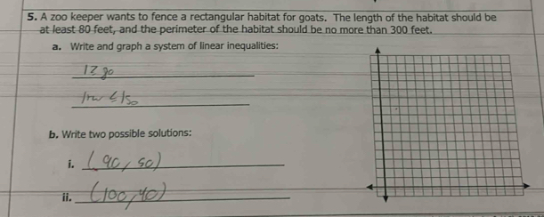 A zoo keeper wants to fence a rectangular habitat for goats. The length of the habitat should be 
at least 80 feet, and the perimeter of the habitat should be no more than 300 feet. 
a. Write and graph a system of linear inequalities: 
_ 
_ 
b. Write two possible solutions: 
i._ 
_ 
ii._