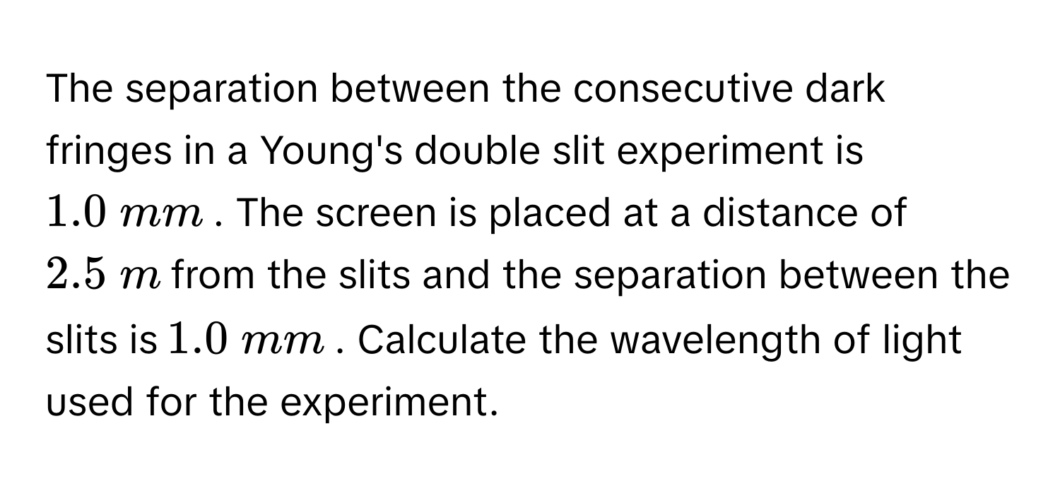 The separation between the consecutive dark fringes in a Young's double slit experiment is $$1.0 mm$$. The screen is placed at a distance of $$2.5 m$$ from the slits and the separation between the slits is $$1.0 mm$$. Calculate the wavelength of light used for the experiment.