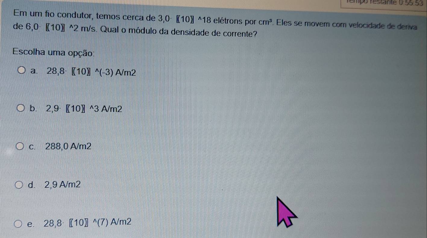 rémpo restante 0:55.53
Em um fio condutor, temos cerca de 3,0· 〖10〗 ^18 elétrons por cm^3. Eles se movem com velocidade de deriva
de 6,0· 〖10〗 ^2 m/s. Qual o módulo da densidade de corrente?
Escolha uma opção:
a. 28,8· [10]^wedge (-3) A/m2
b. 2,9 [(10)^wedge 3 An 2
c. 288,0 A/m2
d. 2,9 A/m2
e. 28,8 [10 j^(wedge)(7) sqrt(m2)