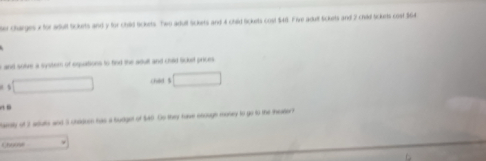 ter charges x for adult tickets and y for child tickets. Two adull tickets and 4 child tickets cost $48. Five adult tickets and 2 child tickets cost $64
i and solve a systern of equations to find the adult and child licket prices 
Chdd. 5

tainily of 3 adurts and 3 chiduen has a budget of $40 Go they have enough money to go to the theater? 
Ghoose 9