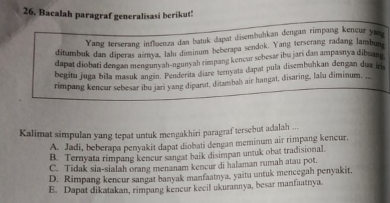 Bacalah paragraf generalisasi berikut!
Yang terserang influenza dan batuk dapat disembuhkan dengan rimpang kencur yang
ditumbuk dan diperas airnya, lalu diminum beberapa sendok. Yang terserang radang lambung
dapat diobati dengan mengunyah-ngunyah rimpang kencur sebesar ibu jari dan ampasnya dibuang
begitu juga bila masuk angin. Penderita diare ternyata dapat pula disembuhkan dengan dua iris
rimpang kencur sebesar ibu jari yang diparut, ditambah air hangat, disaring, lalu diminum. ...
Kalimat simpulan yang tepat untuk mengakhiri paragraf tersebut adalah ...
A. Jadi, beberapa penyakit dapat diobati dengan meminum air rimpang kencur.
B. Ternyata rimpang kencur sangat baik disimpan untuk obat tradisional.
C. Tidak sia-sialah orang menanam kencur di halaman rumah atau pot.
D. Rimpang kencur sangat banyak manfaatnya, yaitu untuk mencegah penyakit.
E. Dapat dikatakan, rimpang kencur kecil ukurannya, besar manfaatnya.