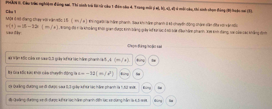 PHAN II. Cầu trắc nghiệm đúng sai. Thí sinh trả lời từ cầu 1 đến câu 4. Trong mồi ý a), b), c), d) ở mồi câu, thí sinh chọn đúng (Đ) hoặc sai (S).
Câu 1
Một ô tô đang chạy với vận tốc 15 ( m/s ) thì người lái hãm phanh. Sau khi hãm phanh ô tô chuyến động chậm dẫn đều với vận tốc
v(t)=15-32t(m/s) a , trong đó # là khoảng thời gian được tính bằng giây kế từ lúc ô tô bắt đầu hăm phanh. Xét tính đúng, sai của các khẳng định
sau đây:
Chọn đúng hoặc sai
a) Vận tốc của xe sau 0, 3 giây kế từ lúc hãm phanh là 5 , 4 (m / s ) . Đúng Sai
b) Gia tốc tức thời của chuyến động là a=-32(m/s^2) Đúng Sai
c) Quãng đường xe đi được sau 0, 3 giây kế từ lúc hãm phanh là 1,62 mét. Đúng Sai
d) Quãng đường xe đi được kế từ lúc hãm phanh đến lúc xe dừng hần là 4,5 mét. Đúng Sai