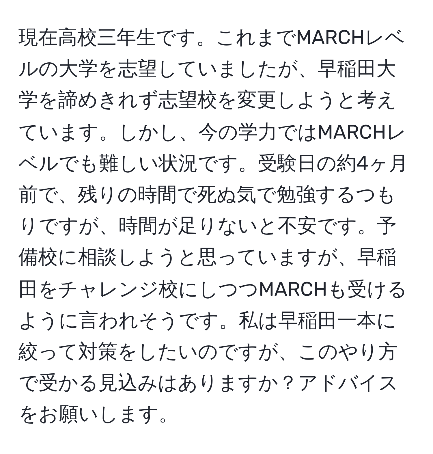 現在高校三年生です。これまでMARCHレベルの大学を志望していましたが、早稲田大学を諦めきれず志望校を変更しようと考えています。しかし、今の学力ではMARCHレベルでも難しい状況です。受験日の約4ヶ月前で、残りの時間で死ぬ気で勉強するつもりですが、時間が足りないと不安です。予備校に相談しようと思っていますが、早稲田をチャレンジ校にしつつMARCHも受けるように言われそうです。私は早稲田一本に絞って対策をしたいのですが、このやり方で受かる見込みはありますか？アドバイスをお願いします。