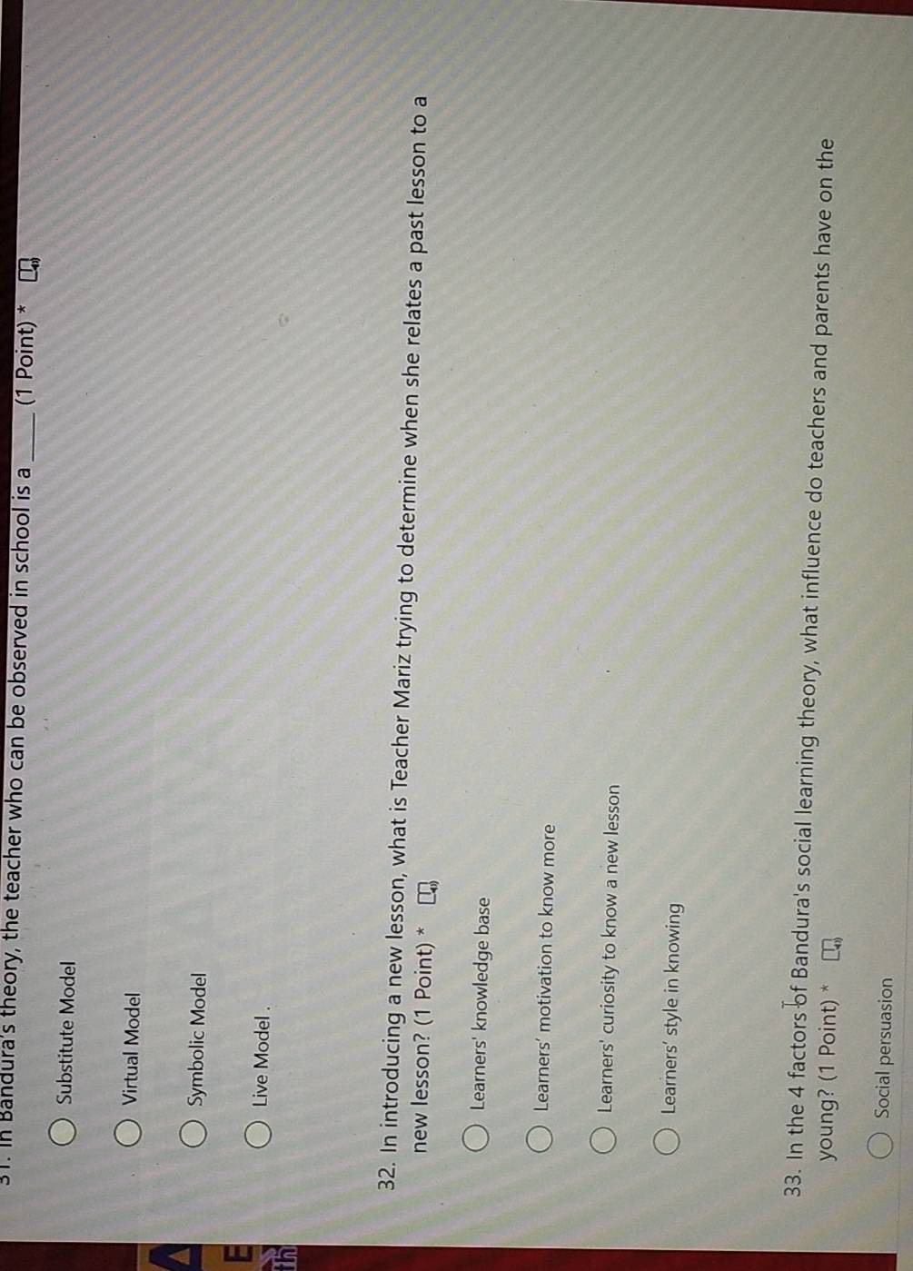 In Bandura's theory, the teacher who can be observed in school is a_ (1 Point) *
Substitute Model
Virtual Model
Symbolic Model
Live Model .
in
32. In introducing a new lesson, what is Teacher Mariz trying to determine when she relates a past lesson to a
new lesson? (1 Point) *
Learners' knowledge base
Learners’ motivation to know more
Learners' curiosity to know a new lesson
Learners’ style in knowing
33. In the 4 factors of Bandura's social learning theory, what influence do teachers and parents have on the
young? (1 Point) *
Social persuasion