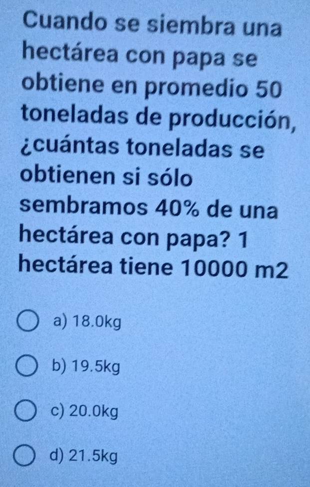 Cuando se siembra una
hectárea con papa se
obtiene en promedio 50
toneladas de producción,
¿cuántas toneladas se
obtienen si sólo
sembramos 40% de una
hectárea con papa? 1
hectárea tiene 10000 m2
a) 18.0kg
b) 19.5kg
c) 20.0kg
d) 21.5kg