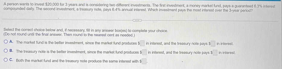 A person wants to invest $20,000 for 3 years and is considering two different investments. The first investment, a money market fund, pays a guaranteed 6.3% interest
compounded daily. The second investment, a treasury note, pays 6.4% annual interest. Which investment pays the most interest over the 3-year period?
Select the correct choice below and, if necessary, fill in any answer box(es) to complete your choice.
(Do not round until the final answer. Then round to the nearest cent as needed.)
A. The market fund is the better investment, since the market fund produces $□ in interest, and the treasury note pays $□ in interest.
B. The treasury note is the better investment, since the market fund produces $□ in interest, and the treasury note pays $□ in interest.
C. Both the market fund and the treasury note produce the same interest with $□.