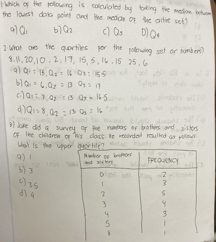 Which of the pollowing is calculated by taking the median between
the lowest dala point and the meaian of the entire set?
q7Q 61Q2 c Q_3 0) Q4
2. What are the quartiles for the following set or numbers?
8. 11 20 10 2 : 1 7, 1 5. 5, 16, 15 25, 6
9. 1 Q_1=15, Q_2=16Q_3:15.5
67 Q_1=6, Q_2=13Q_3=17
c. ) Q_1=7, Q_2=13Q_3=16.5
dì Q_1=8, Q_2=13Q_3=16
3) Jake did a survey or the numbers of brothers and sisters
OF the children or his class. He recorded resulted as pollows:
what is the uppe
() 1
) 3
() 3. 5
d74