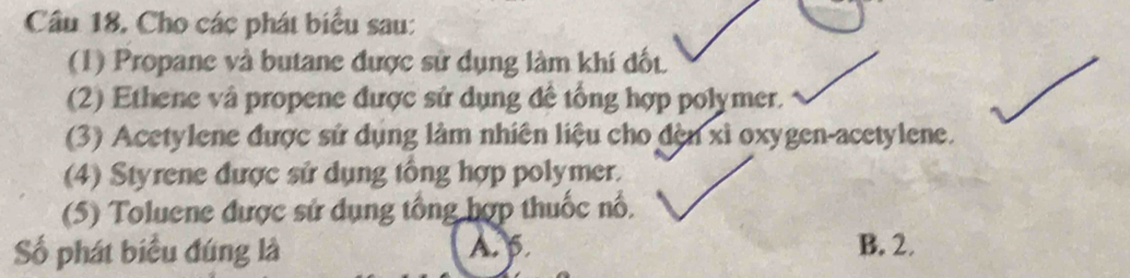 Cho các phát biểu sau:
(1) Propane và butane được sử dụng làm khí đốt
(2) Ethene và propene được sử dụng đề tổng hợp polymer.
(3) Acetylene được sử dụng làm nhiên liệu cho đèn xỉ oxygen-acetylene.
(4) Styrene được sử dụng tổng hợp polymer.
(5) Toluene được sử dụng tổng hợp thuốc nổ,
Số phát biểu đúng là A. p. B. 2.