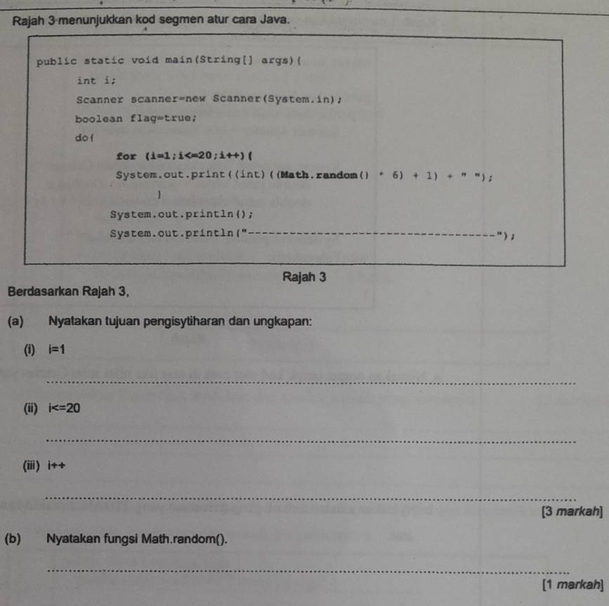 Rajah 3 menunjukkan kod segmen atur cara Java. 
public static void main(String[] args)( 
int i; 
Scanner scanner=new Scanner(System.in); 
boolean flag=true; 
do l 
for (i=1; i ; i++)(
System.out.print((int)((Math.random() ()+6)+1)+'' ; 
1 
System.out.println(); 
System.out.println(" __") ; 
Rajah 3 
Berdasarkan Rajah 3, 
(a) Nyatakan tujuan pengisytiharan dan ungkapan: 
(i) i=1
_ 
(ii) i
_ 
(ii) i++
_ 
[3 markah] 
(b) Nyatakan fungsi Math.random(). 
_ 
[1 markah]