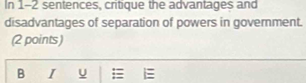 In 1-2 sentences, critique the advantages and 
disadvantages of separation of powers in government. 
(2 points) 
B I U E