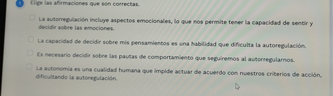 Elige las afirmaciones que son correctas.
La autorregulación incluye aspectos emocionales, lo que nos permite tener la capacidad de sentir y
decidir sobre las emociones.
La capacidad de decidir sobre mis pensamientos es una habilidad que dificulta la autoregulación.
Es necesario decidir sobre las pautas de comportamiento que seguiremos al autorregularnos.
La autonomía es una cualidad humana que impide actuar de acuerdo con nuestros criterios de acción,
dificultando la autoregulación.