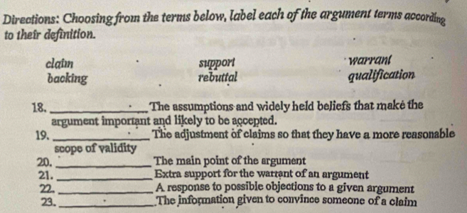 Directions: Choosing from the terms below, label each of the argument terms according
to their definition.
claim support warrant
backing rebuttal qualification
18. _The assumptions and widely held beliefs that make the
argument important and likely to be accepted.
19._ The adjustment of claims so that they have a more reasonable
scope of validity
20, _The main point of the argument
21._ Extra support for the warrant of an argument
22._ A response to possible objections to a given argument
23._ The information given to convince someone of a claim