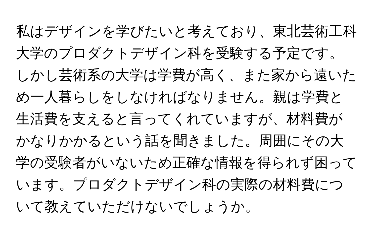 私はデザインを学びたいと考えており、東北芸術工科大学のプロダクトデザイン科を受験する予定です。しかし芸術系の大学は学費が高く、また家から遠いため一人暮らしをしなければなりません。親は学費と生活費を支えると言ってくれていますが、材料費がかなりかかるという話を聞きました。周囲にその大学の受験者がいないため正確な情報を得られず困っています。プロダクトデザイン科の実際の材料費について教えていただけないでしょうか。