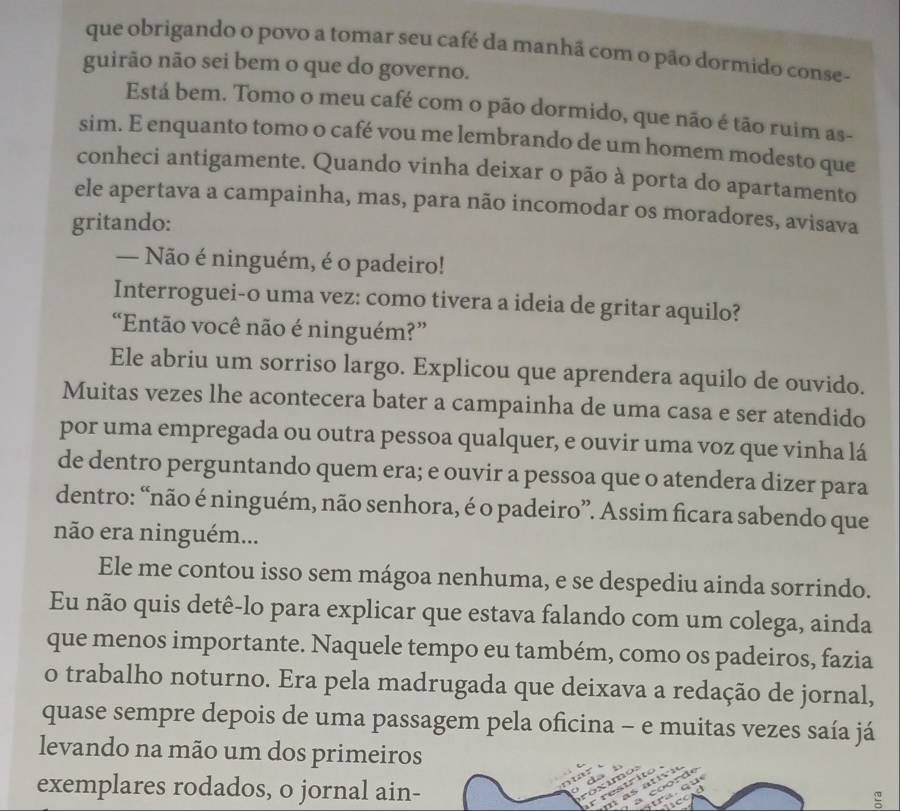 que obrigando o povo a tomar seu café da manhã com o pão dormido conse-
guirão não sei bem o que do governo.
Está bem. Tomo o meu café com o pão dormido, que não é tão ruim as-
sim. E enquanto tomo o café vou me lembrando de um homem modesto que
conheci antigamente. Quando vinha deixar o pão à porta do apartamento
ele apertava a campainha, mas, para não incomodar os moradores, avisava
gritando:
— Não é ninguém, é o padeiro!
Interroguei-o uma vez: como tivera a ideia de gritar aquilo?
“Então você não é ninguém?”
Ele abriu um sorriso largo. Explicou que aprendera aquilo de ouvido.
Muitas vezes lhe acontecera bater a campainha de uma casa e ser atendido
por uma empregada ou outra pessoa qualquer, e ouvir uma voz que vinha lá
de dentro perguntando quem era; e ouvir a pessoa que o atendera dizer para
dentro: “não é ninguém, não senhora, é o padeiro”. Assim ficara sabendo que
não era ninguém...
Ele me contou isso sem mágoa nenhuma, e se despediu ainda sorrindo.
Eu não quis detê-lo para explicar que estava falando com um colega, ainda
que menos importante. Naquele tempo eu também, como os padeiros, fazia
o trabalho noturno. Era pela madrugada que deixava a redação de jornal,
quase sempre depois de uma passagem pela oficina - e muitas vezes saía já
levando na mão um dos primeiros
exemplares rodados, o jornal ain-
D