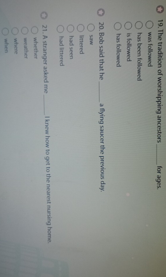 The tradition of worshipping ancestors_ for ages.
was followed
has been followed
is followed
has followed
20. Bob said that he _a flying saucer the previous day.
saw
littered
had seen
had littered
21. A stranger asked me _I knew how to get to the nearest nursing home.
whether
weather
where
when