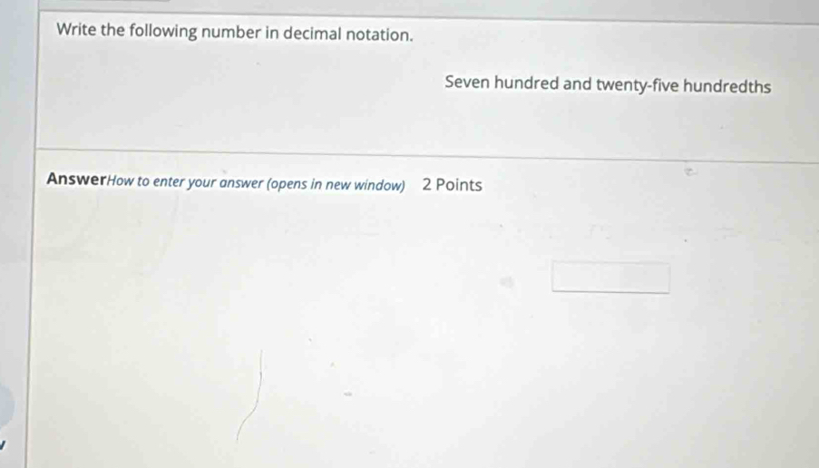 Write the following number in decimal notation. 
Seven hundred and twenty-five hundredths 
AnswerHow to enter your answer (opens in new window) 2 Points