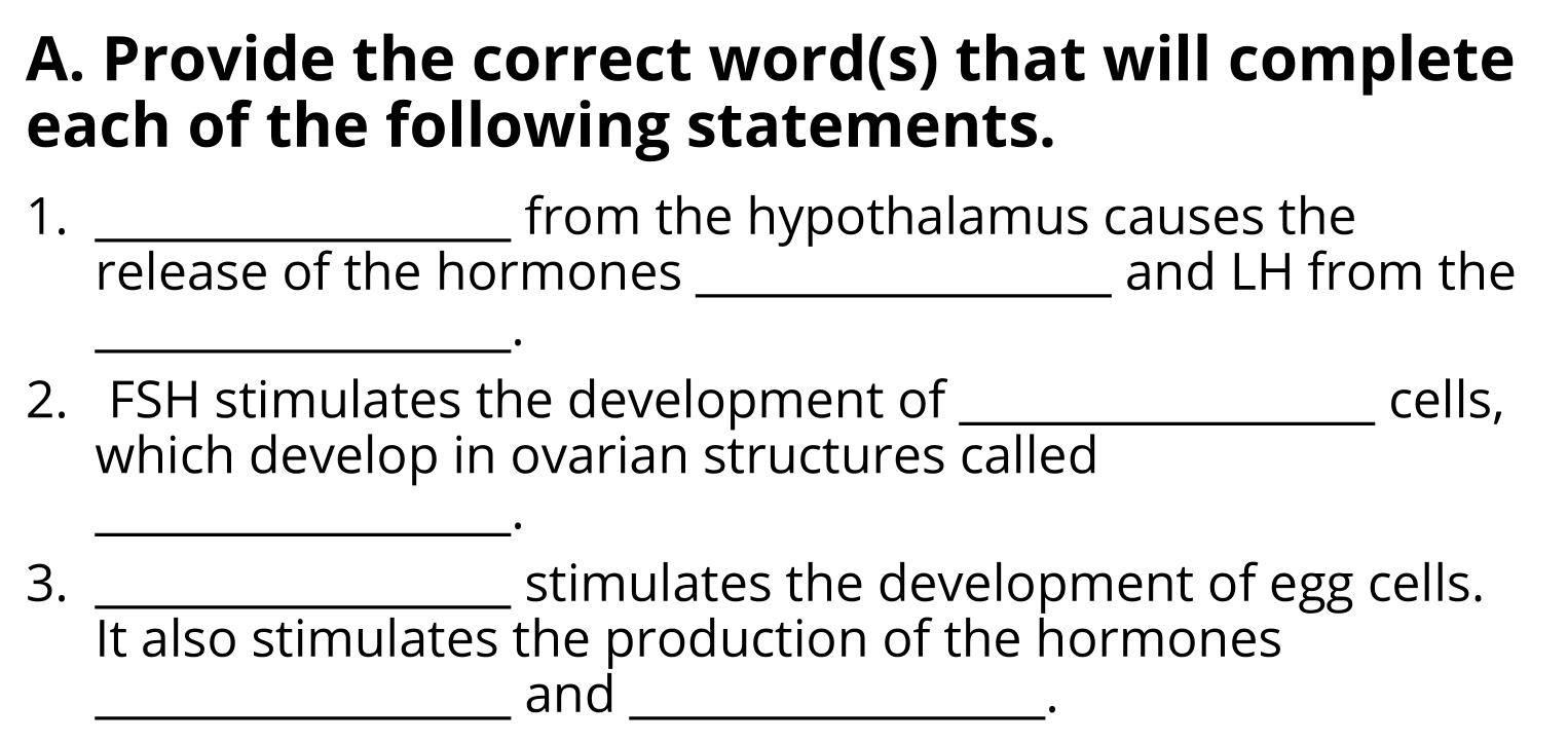 Provide the correct word(s) that will complete 
each of the following statements. 
1. _from the hypothalamus causes the 
release of the hormones _and LH from the 
_· 
2. FSH stimulates the development of _cells, 
which develop in ovarian structures called 
_· 
3. _stimulates the development of egg cells. 
It also stimulates the production of the hormones 
_and_ 
·