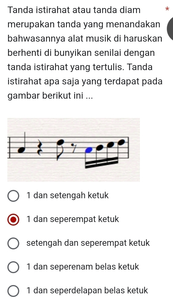 Tanda istirahat atau tanda diam *
merupakan tanda yang menandakan
bahwasannya alat musik di haruskan
berhenti di bunyikan senilai dengan
tanda istirahat yang tertulis. Tanda
istirahat apa saja yang terdapat pada
gambar berikut ini ...
1 dan setengah ketuk
1 dan seperempat ketuk
setengah dan seperempat ketuk
1 dan seperenam belas ketuk
1 dan seperdelapan belas ketuk