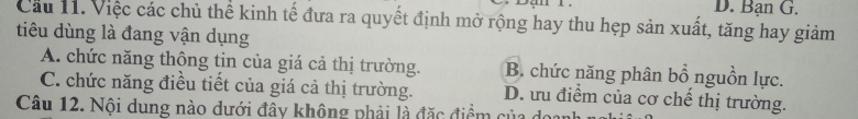 D. Bạn G.
Cầu 11. Việc các chủ thể kinh tế đưa ra quyết định mở rộng hay thu hẹp sản xuất, tăng hay giảm
tiêu dùng là đang vận dụng
A. chức năng thông tin của giá cả thị trường. B. chức năng phân bổ nguồn lực.
C. chức năng điều tiết của giá cả thị trường. D. ưu điểm của cơ chế thị trường.
Câu 12. Nội dung nào dưới đây không phải là đặc điểm của d