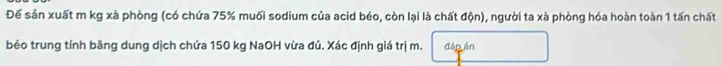 Để sản xuất m kg xà phòng (có chứa 75% muối sodium của acid béo, còn lại là chất độn), người ta xà phòng hóa hoàn toàn 1 tấn chất 
béo trung tính bãng dung dịch chứa 150 kg NaOH vừa đủ. Xác định giá trị m. đáp án